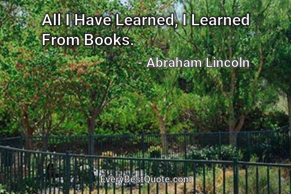 All I Have Learned, I Learned From Books. - Abraham Lincoln
