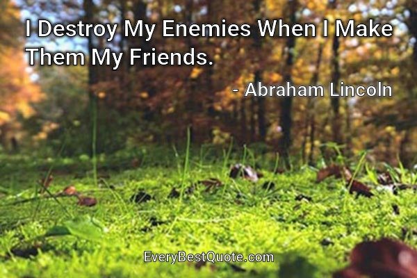 I Destroy My Enemies When I Make Them My Friends. - Abraham Lincoln