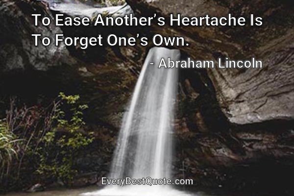 To Ease Another’s Heartache Is To Forget One’s Own. - Abraham Lincoln