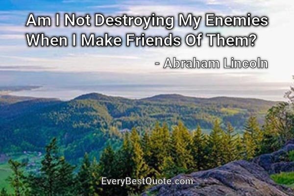 Am I Not Destroying My Enemies When I Make Friends Of Them? - Abraham Lincoln