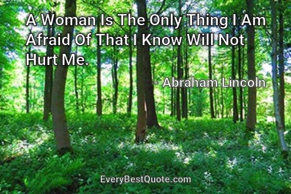 A Woman Is The Only Thing I Am Afraid Of That I Know Will Not Hurt Me. - Abraham Lincoln