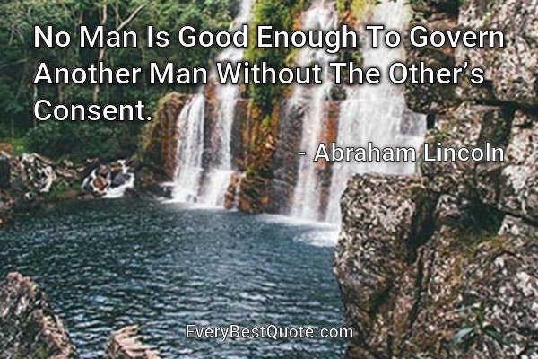 No Man Is Good Enough To Govern Another Man Without The Other’s Consent. - Abraham Lincoln