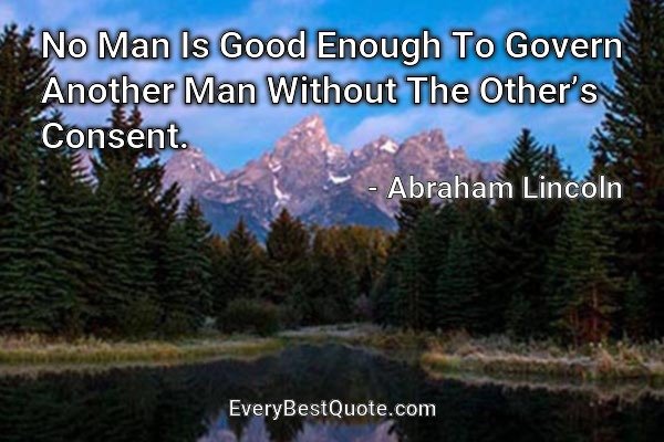 No Man Is Good Enough To Govern Another Man Without The Other’s Consent. - Abraham Lincoln