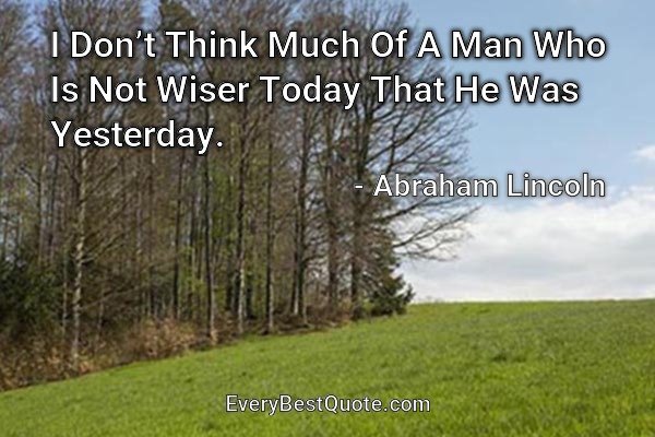 I Don’t Think Much Of A Man Who Is Not Wiser Today That He Was Yesterday. - Abraham Lincoln