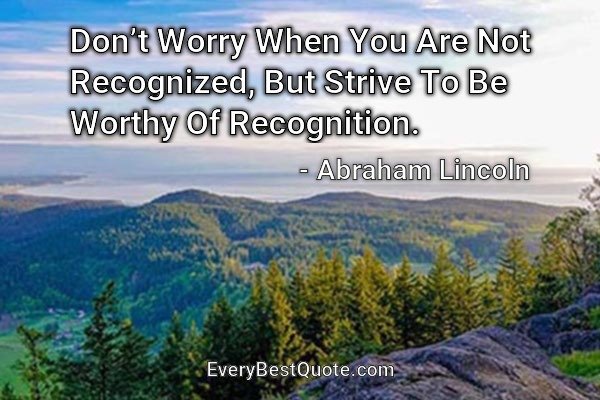 Don’t Worry When You Are Not Recognized, But Strive To Be Worthy Of Recognition. - Abraham Lincoln