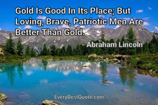 Gold Is Good In Its Place; But Loving, Brave, Patriotic Men Are Better Than Gold. - Abraham Lincoln