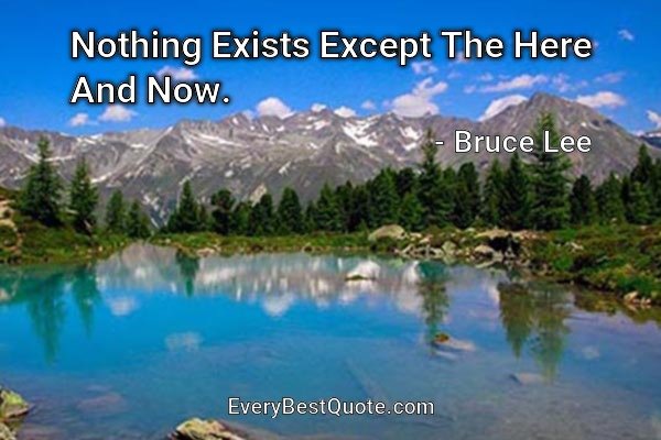 Nothing Exists Except The Here And Now. - Bruce Lee