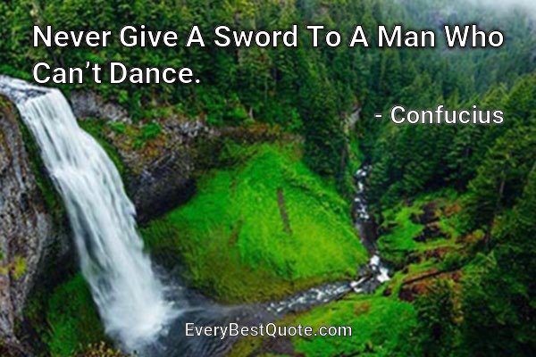 Never Give A Sword To A Man Who Can’t Dance. - Confucius