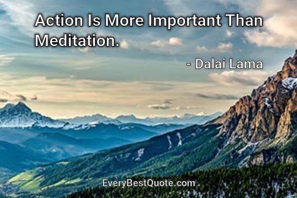 Action Is More Important Than Meditation. - Dalai Lama