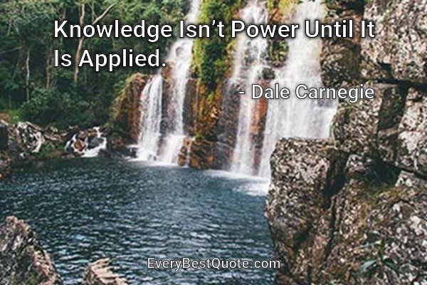 Knowledge Isn’t Power Until It Is Applied. - Dale Carnegie