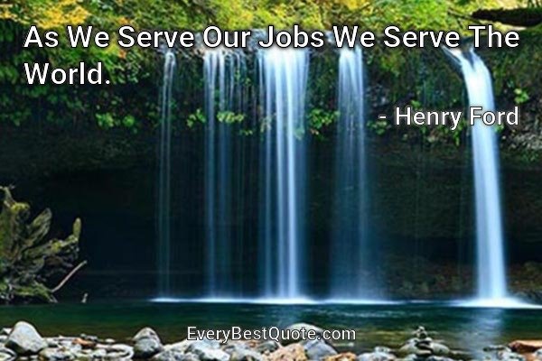 As We Serve Our Jobs We Serve The World. - Henry Ford