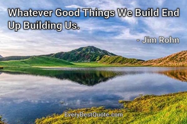 Whatever Good Things We Build End Up Building Us. - Jim Rohn