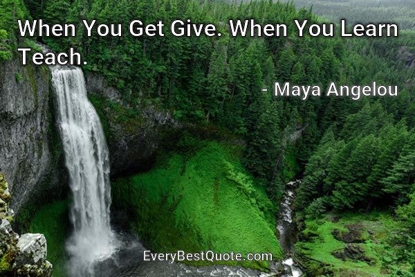 When You Get Give. When You Learn Teach. - Maya Angelou