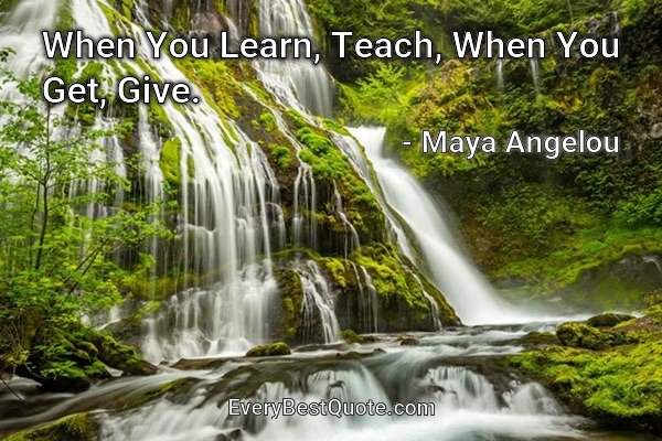 When You Learn, Teach, When You Get, Give. - Maya Angelou
