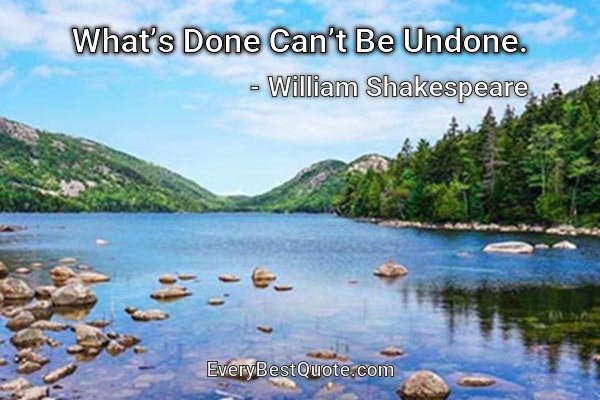 What’s Done Can’t Be Undone. - William Shakespeare