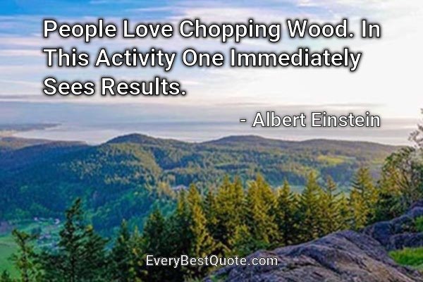 People Love Chopping Wood. In This Activity One Immediately Sees Results. - Albert Einstein