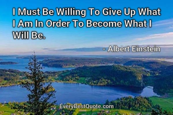 I Must Be Willing To Give Up What I Am In Order To Become What I Will Be. - Albert Einstein